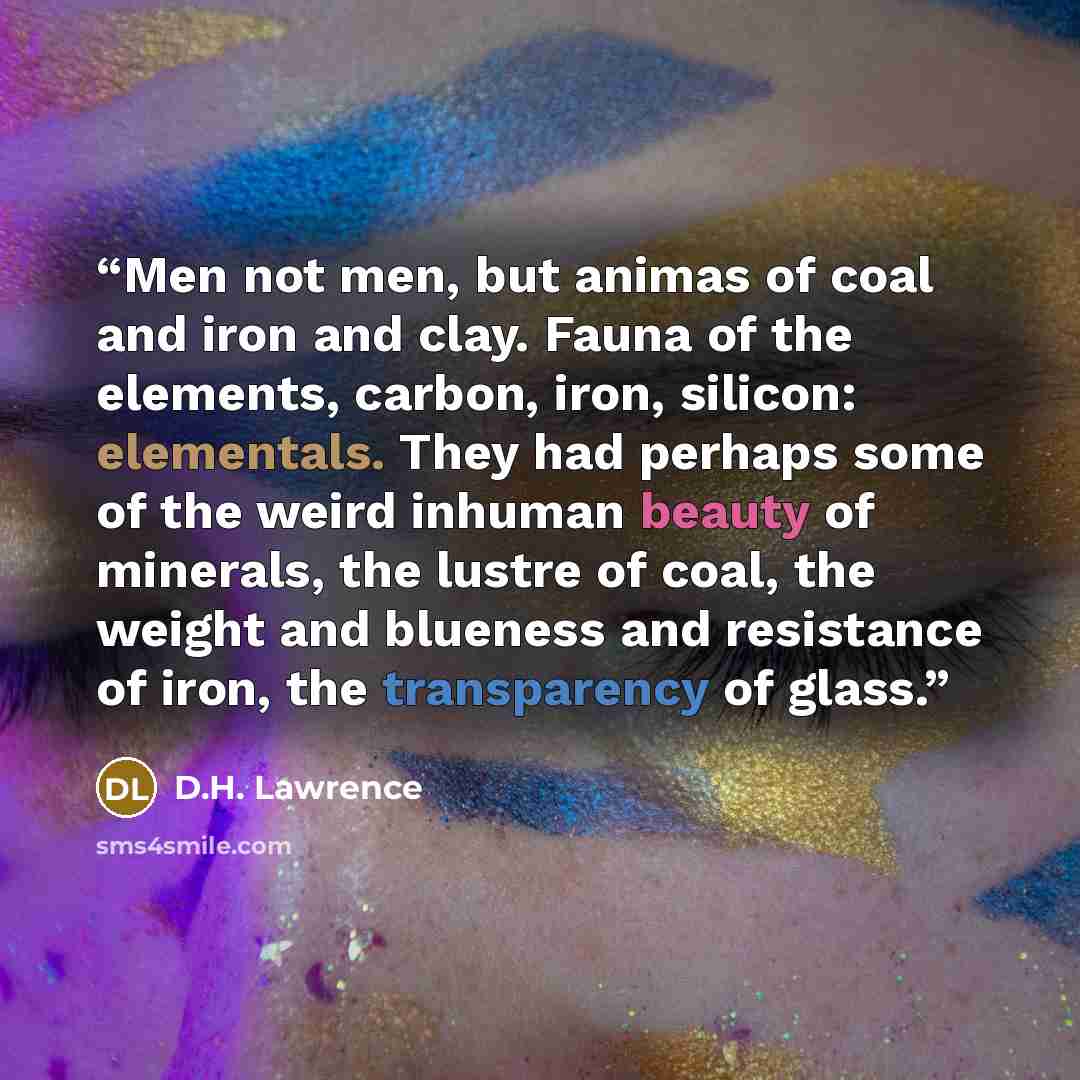 “Men not men, but animas of coal and iron and clay. Fauna of the elements, carbon, iron, silicon: elementals. They had perhaps some of the weird inhuman beauty of minerals, the lustre of coal, the weight and blueness and resistance of iron, the transparency of glass.” quote by D.H. Lawrence