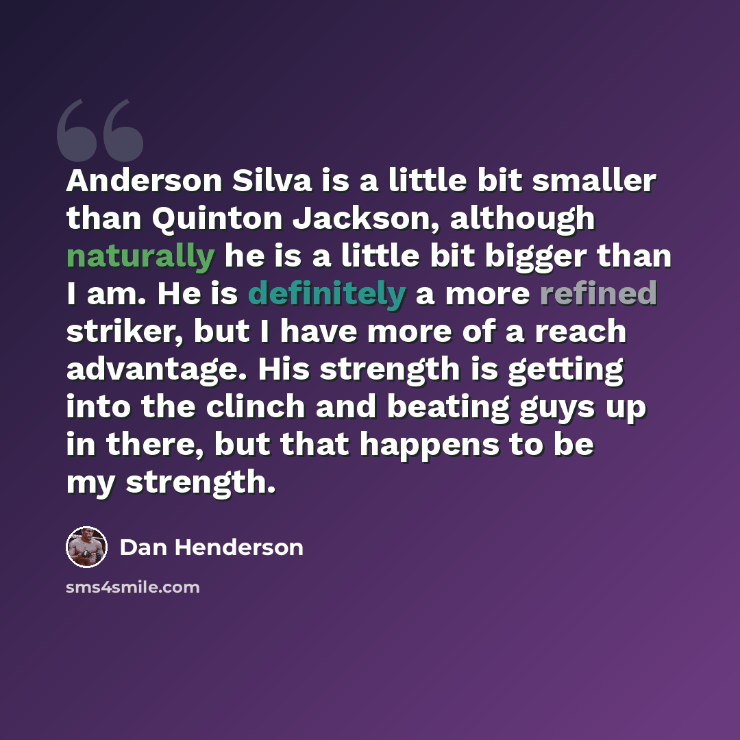 “Anderson Silva is a little bit smaller than Quinton Jackson, although naturally he is a little bit bigger than I am. He is definitely a more refined striker, but I have more of a reach advantage. His strength is getting into the clinch and beating guys up in there, but that happens to be my…” quote by Dan Henderson