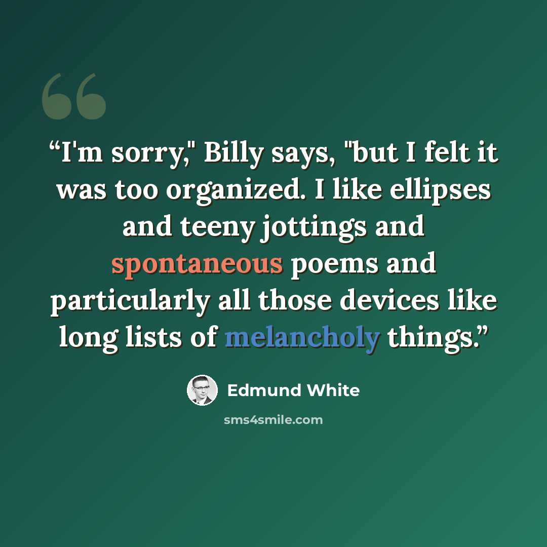 “I'm sorry," Billy says, "but I felt it was too organized. I like ellipses and teeny jottings and spontaneous poems and particularly all those devices like long lists of melancholy things.” quote by Edmund White
