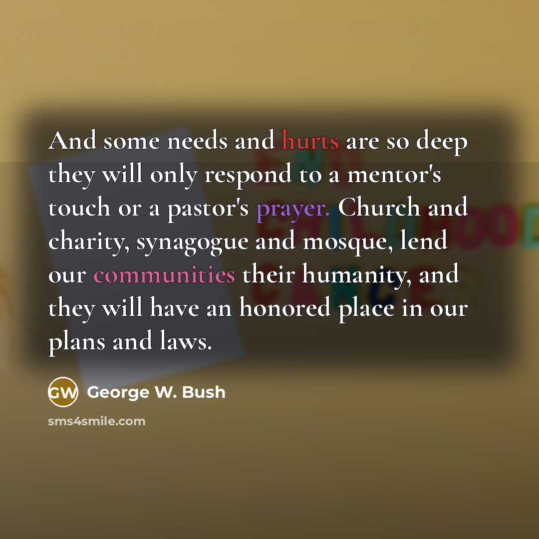 “And some needs and hurts are so deep they will only respond to a mentor's touch or a pastor's prayer. Church and charity, synagogue and mosque, lend our communities their humanity, and they will have an honored place in our plans and laws.” quote by George W. Bush