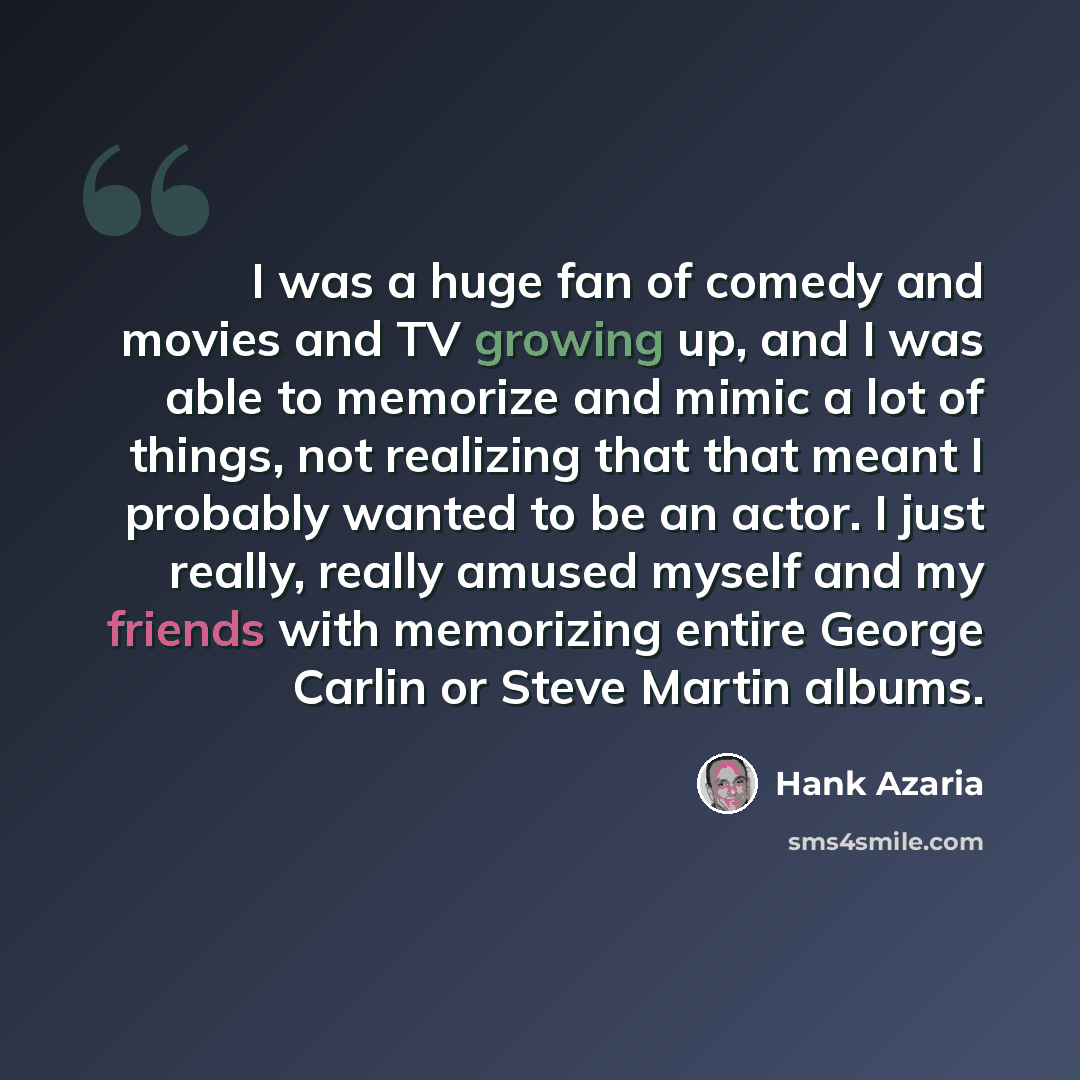 “I was a huge fan of comedy and movies and TV growing up, and I was able to memorize and mimic a lot of things, not realizing that that meant I probably wanted to be an actor. I just really, really amused myself and my friends with memorizing entire George Carlin or Steve Martin albums.” quote by Hank Azaria
