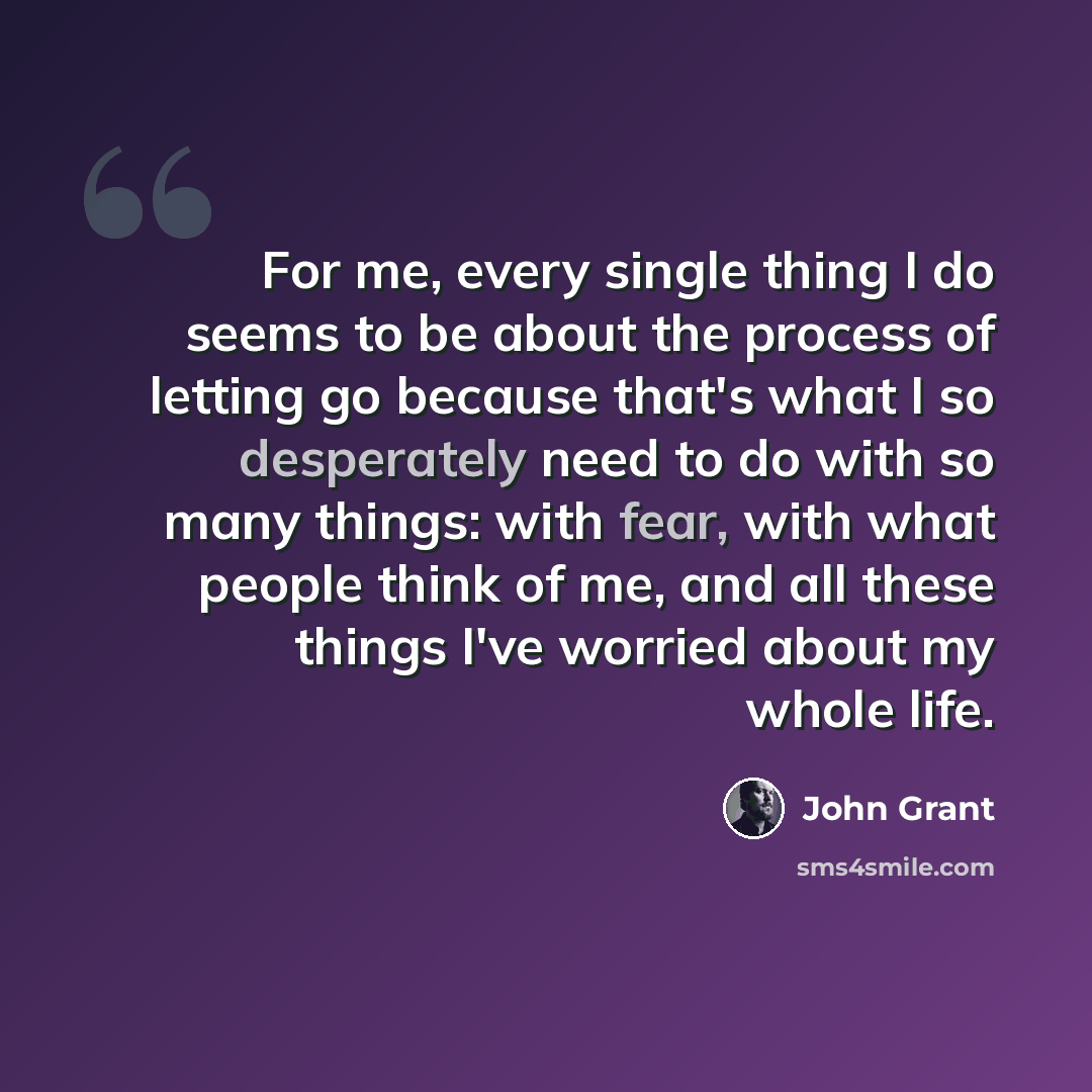 “For me, every single thing I do seems to be about the process of letting go because that's what I so desperately need to do with so many things: with fear, with what people think of me, and all these things I've worried about my whole life.” quote by John Grant