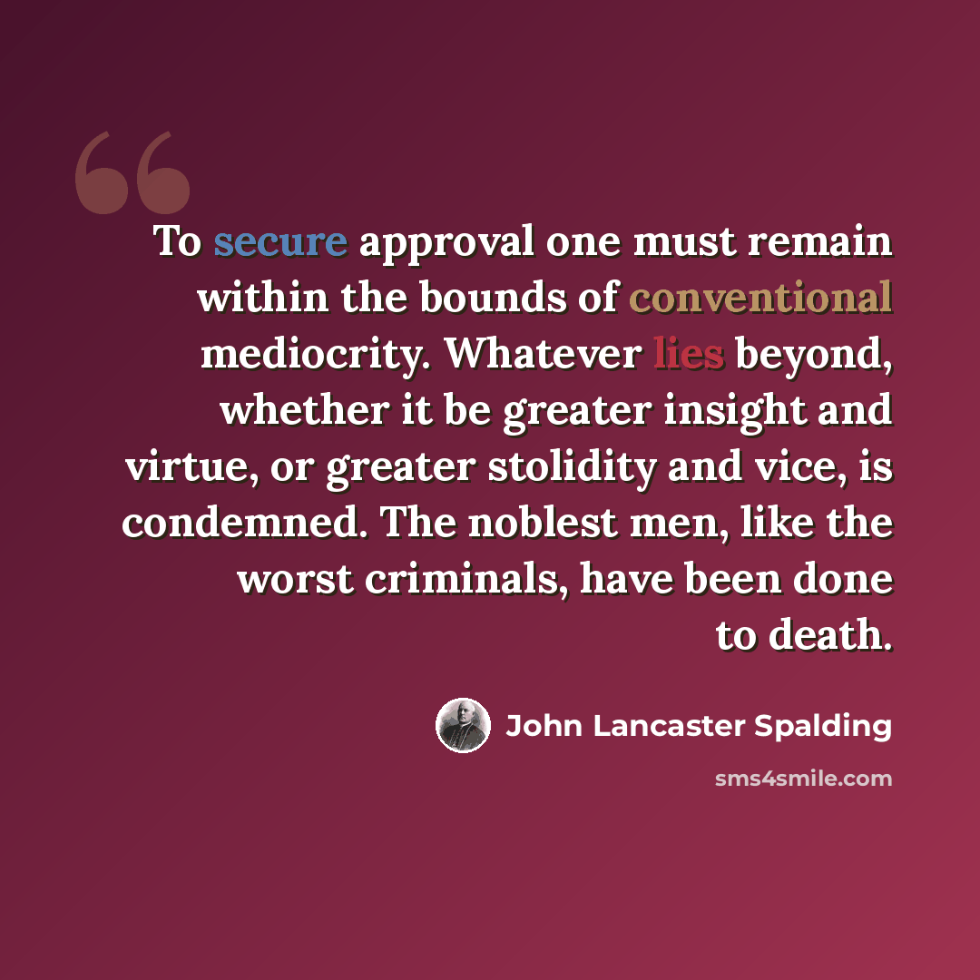 “To secure approval one must remain within the bounds of conventional mediocrity. Whatever lies beyond, whether it be greater insight and virtue, or greater stolidity and vice, is condemned. The noblest men, like the worst criminals, have been done to death.” quote by John Lancaster Spalding