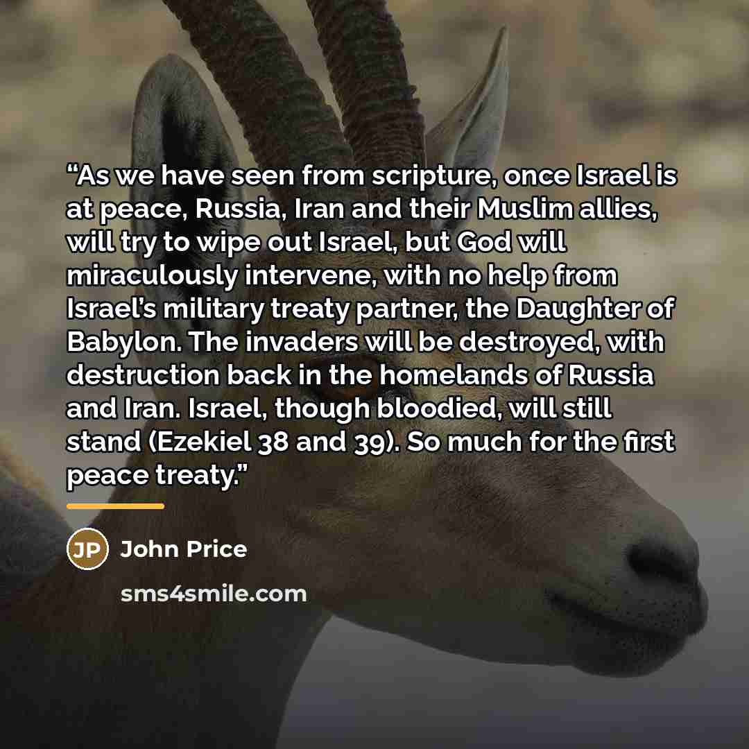 “As we have seen from scripture, once Israel is at peace, Russia, Iran and their Muslim allies, will try to wipe out Israel, but God will miraculously intervene, with no help from Israel’s military treaty partner, the Daughter of Babylon. The invaders will be destroyed, with destruction back in the…” quote by John Price