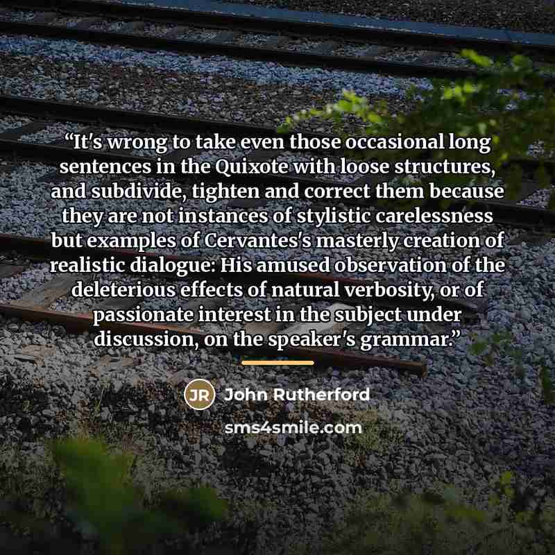 “It's wrong to take even those occasional long sentences in the Quixote with loose structures, and subdivide, tighten and correct them because they are not instances of stylistic carelessness but examples of Cervantes's masterly creation of realistic dialogue: His amused observation of the…” quote by John Rutherford