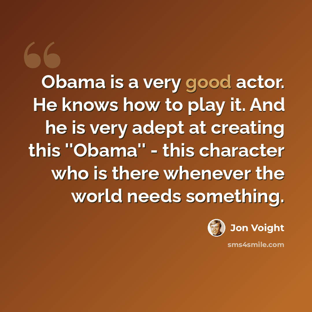 “Obama is a very good actor. He knows how to play it. And he is very adept at creating this ''Obama'' - this character who is there whenever the world needs something.” quote by Jon Voight