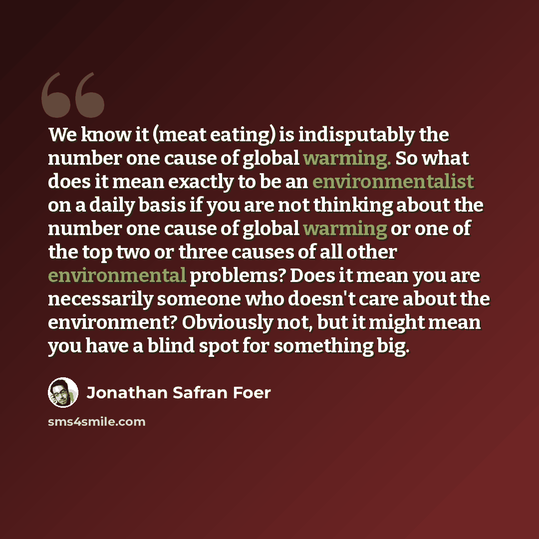 “We know it (meat eating) is indisputably the number one cause of global warming. So what does it mean exactly to be an environmentalist on a daily basis if you are not thinking about the number one cause of global warming or one of the top two or three causes of all other environmental problems?…” quote by Jonathan Safran Foer