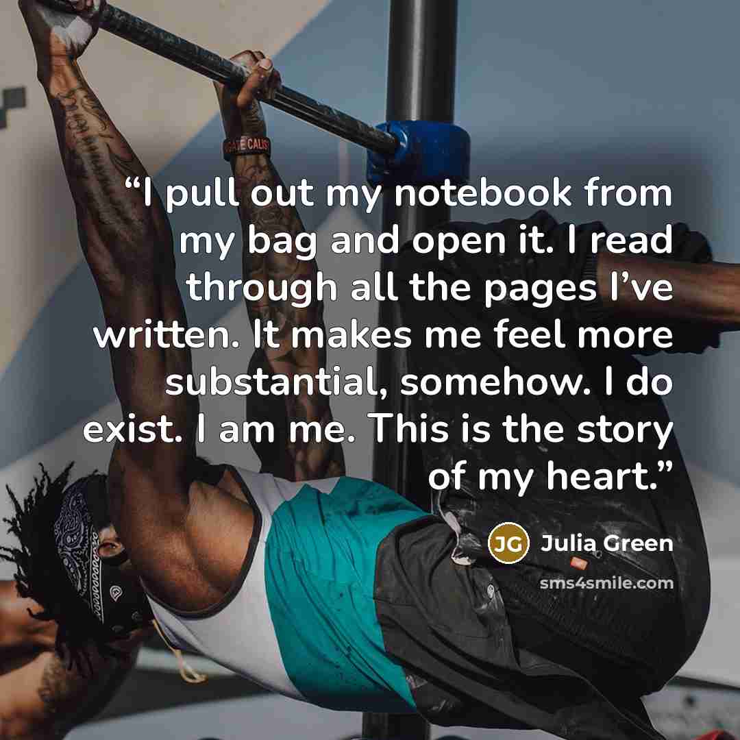 “I pull out my notebook from my bag and open it. I read through all the pages I’ve written. It makes me feel more substantial, somehow. I do exist. I am me. This is the story of my heart.” quote by Julia Green