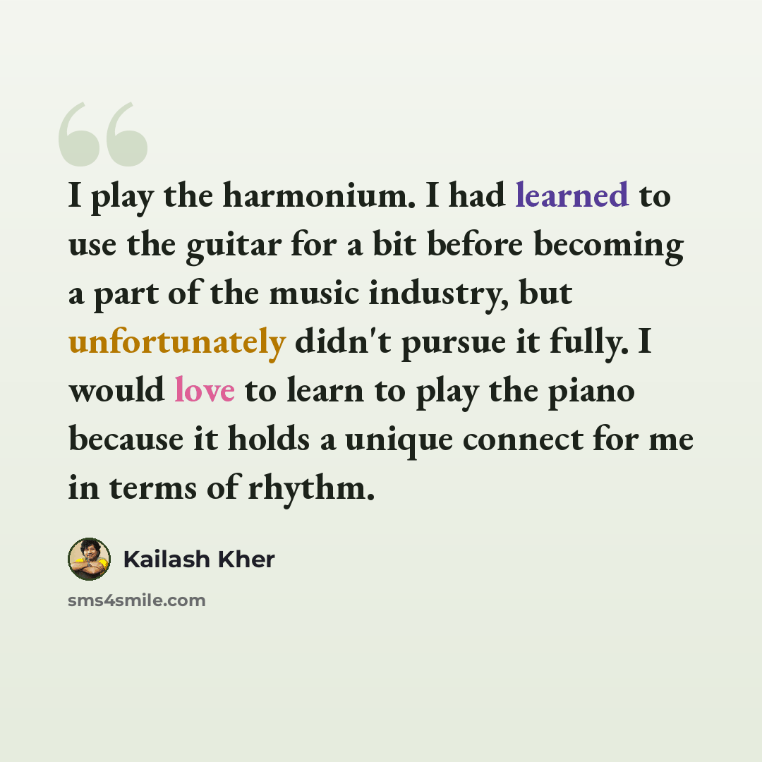 “I play the harmonium. I had learned to use the guitar for a bit before becoming a part of the music industry, but unfortunately didn't pursue it fully. I would love to learn to play the piano because it holds a unique connect for me in terms of rhythm.” quote by Kailash Kher