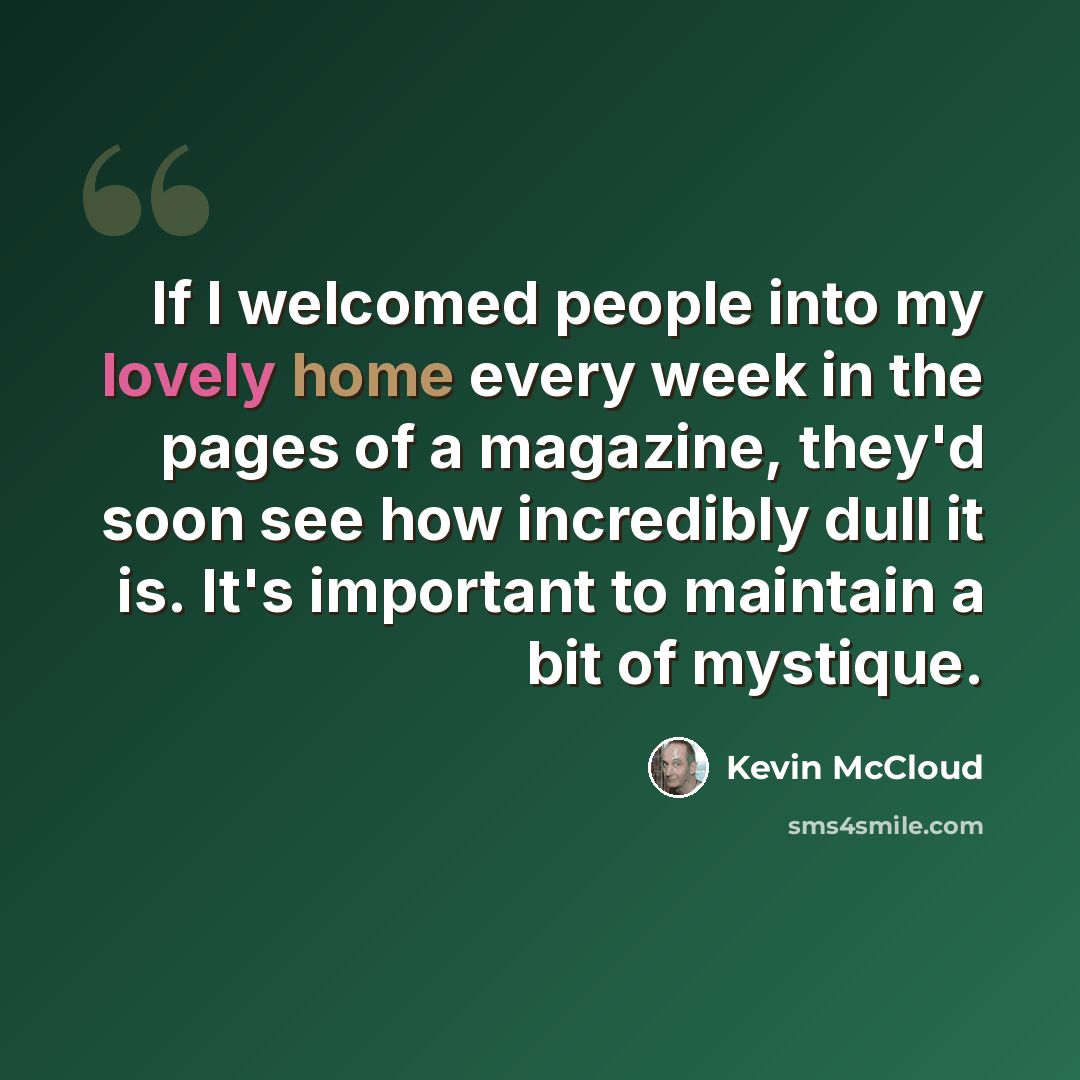 “If I welcomed people into my lovely home every week in the pages of a magazine, they'd soon see how incredibly dull it is. It's important to maintain a bit of mystique.” quote by Kevin McCloud