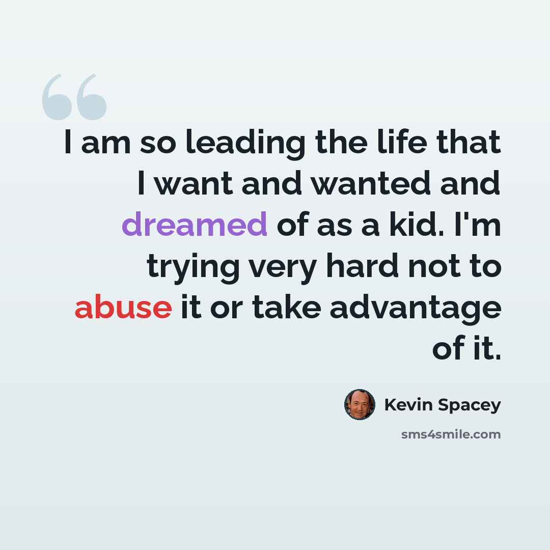“I am so leading the life that I want and wanted and dreamed of as a kid. I'm trying very hard not to abuse it or take advantage of it.” quote by Kevin Spacey