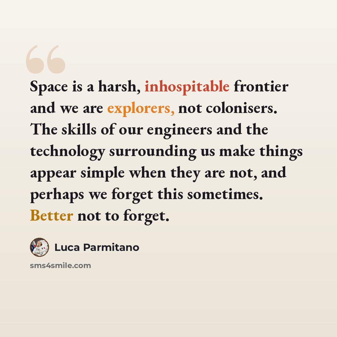 “Space is a harsh, inhospitable frontier and we are explorers, not colonisers. The skills of our engineers and the technology surrounding us make things appear simple when they are not, and perhaps we forget this sometimes. Better not to forget.” quote by Luca Parmitano