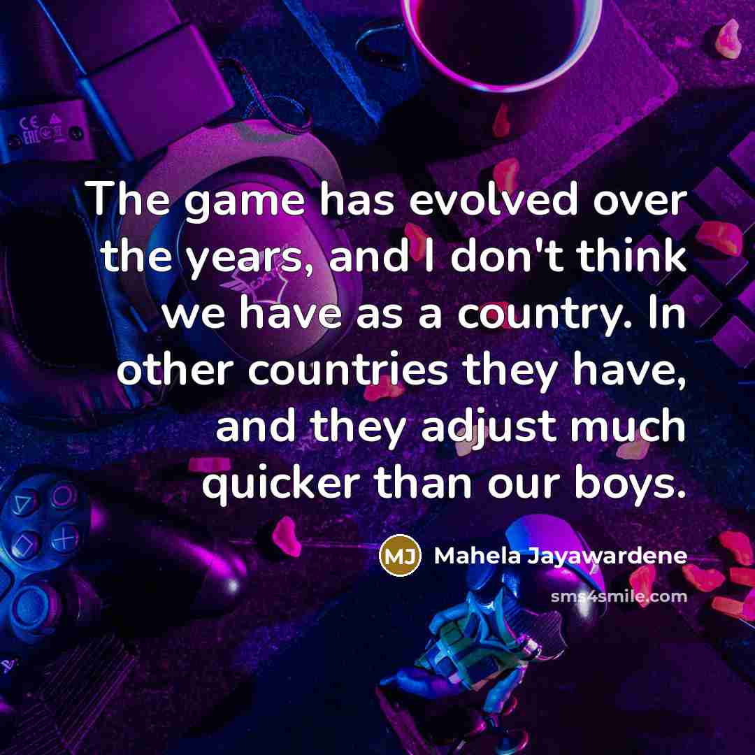 “The game has evolved over the years, and I don't think we have as a country. In other countries they have, and they adjust much quicker than our boys.” quote by Mahela Jayawardene
