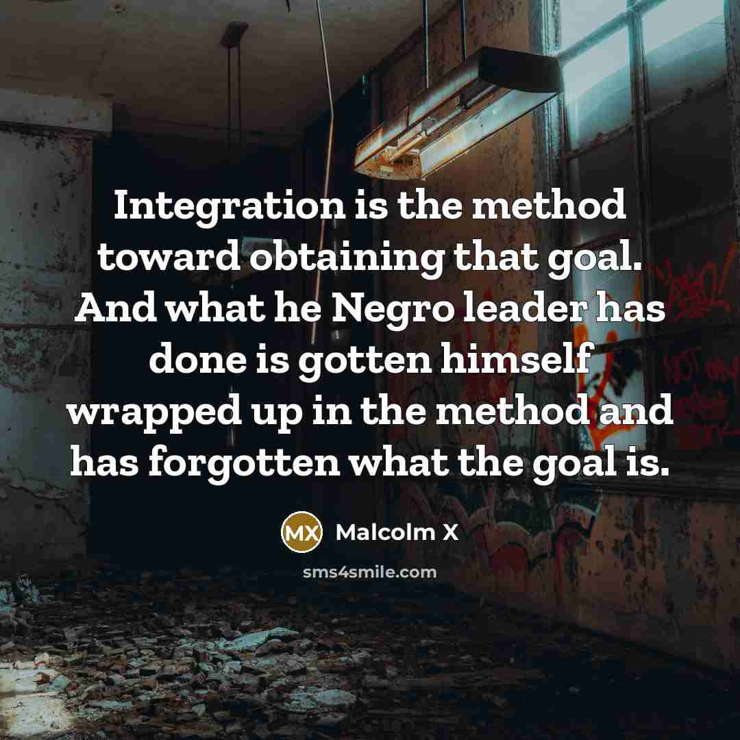 “Integration is the method toward obtaining that goal. And what he Negro leader has done is gotten himself wrapped up in the method and has forgotten what the goal is.” quote by Malcolm X