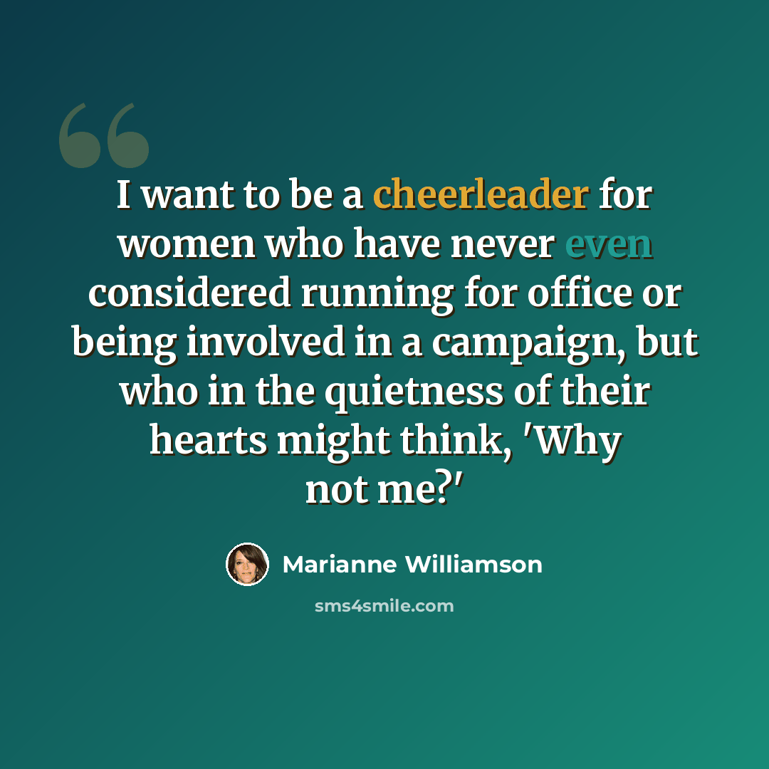 “I want to be a cheerleader for women who have never even considered running for office or being involved in a campaign, but who in the quietness of their hearts might think, 'Why not me?'” quote by Marianne Williamson