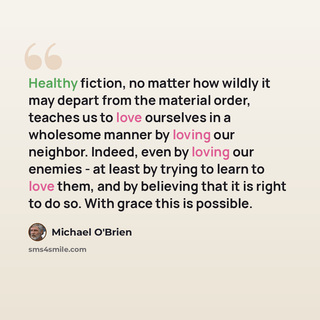 “Healthy fiction, no matter how wildly it may depart from the material order, teaches us to love ourselves in a wholesome manner by loving our neighbor. Indeed, even by loving our enemies - at least by trying to learn to love them, and by believing that it is right to do so. With grace this is…” quote by Michael O'Brien
