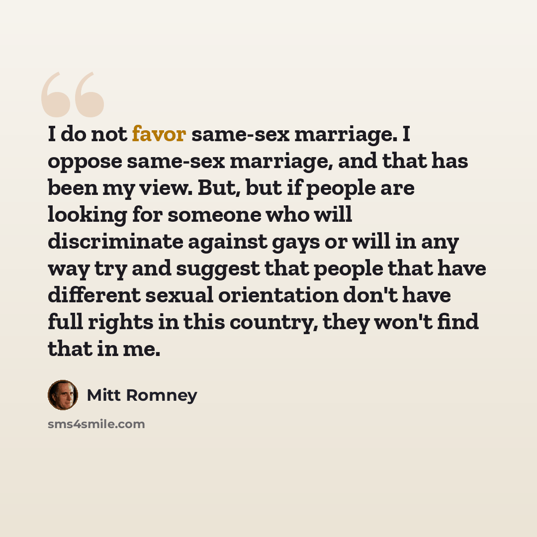“I do not favor same-sex marriage. I oppose same-sex marriage, and that has been my view. But, but if people are looking for someone who will discriminate against gays or will in any way try and suggest that people that have different sexual orientation don't have full rights in this country, they…” quote by Mitt Romney