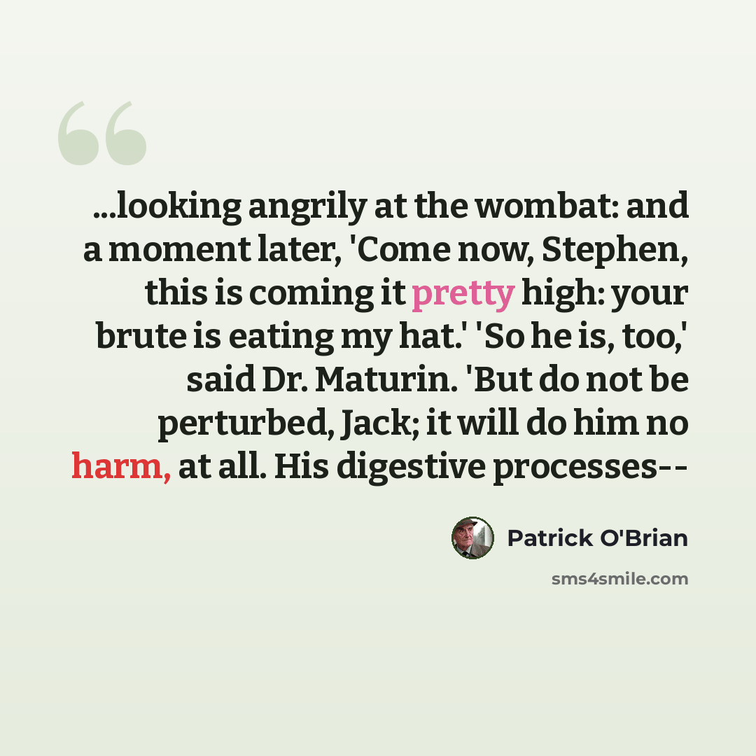 “...looking angrily at the wombat: and a moment later, 'Come now, Stephen, this is coming it pretty high: your brute is eating my hat.' 'So he is, too,' said Dr. Maturin. 'But do not be perturbed, Jack; it will do him no harm, at all. His digestive processes--” quote by Patrick O'Brian