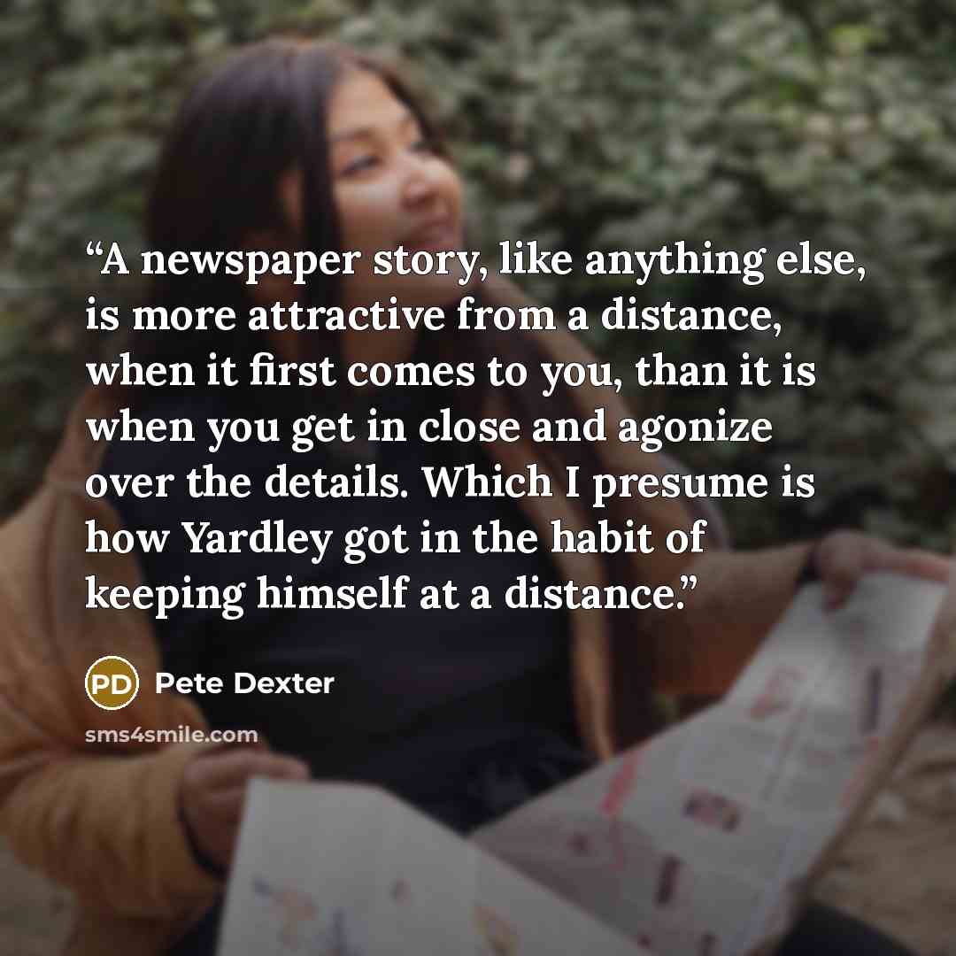 “A newspaper story, like anything else, is more attractive from a distance, when it first comes to you, than it is when you get in close and agonize over the details. Which I presume is how Yardley got in the habit of keeping himself at a distance.” quote by Pete Dexter