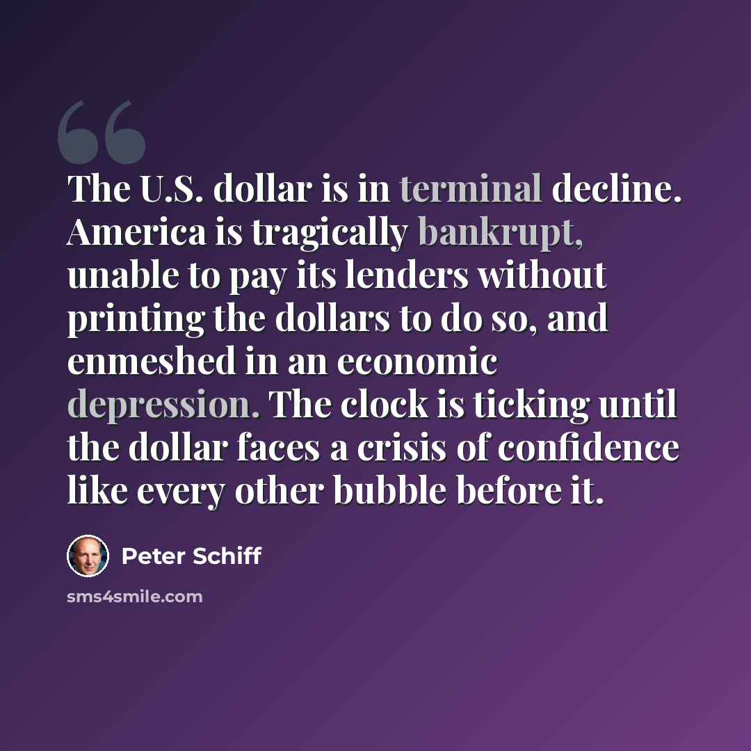 “The U.S. dollar is in terminal decline. America is tragically bankrupt, unable to pay its lenders without printing the dollars to do so, and enmeshed in an economic depression. The clock is ticking until the dollar faces a crisis of confidence like every other bubble before it.” quote by Peter Schiff