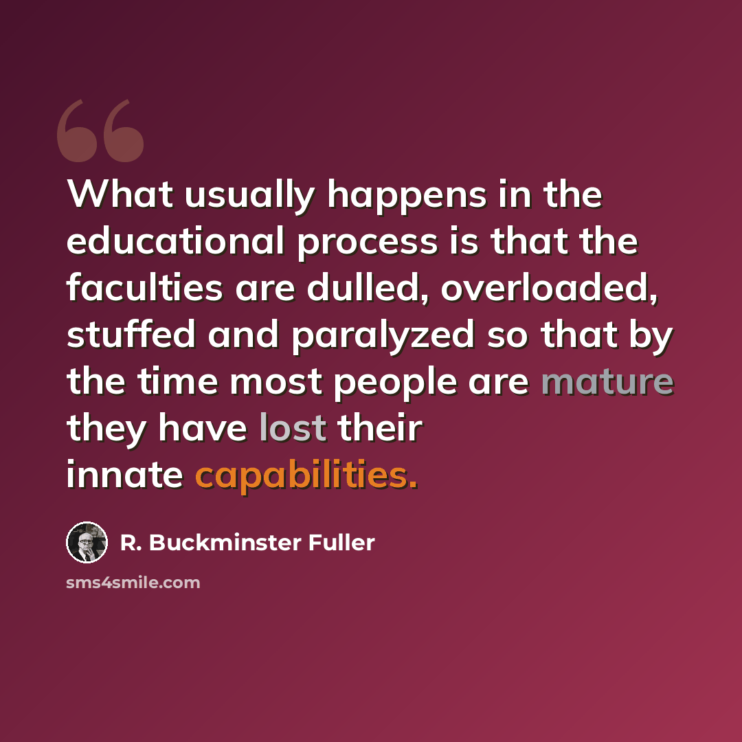 “What usually happens in the educational process is that the faculties are dulled, overloaded, stuffed and paralyzed so that by the time most people are mature they have lost their innate capabilities.” quote by R. Buckminster Fuller