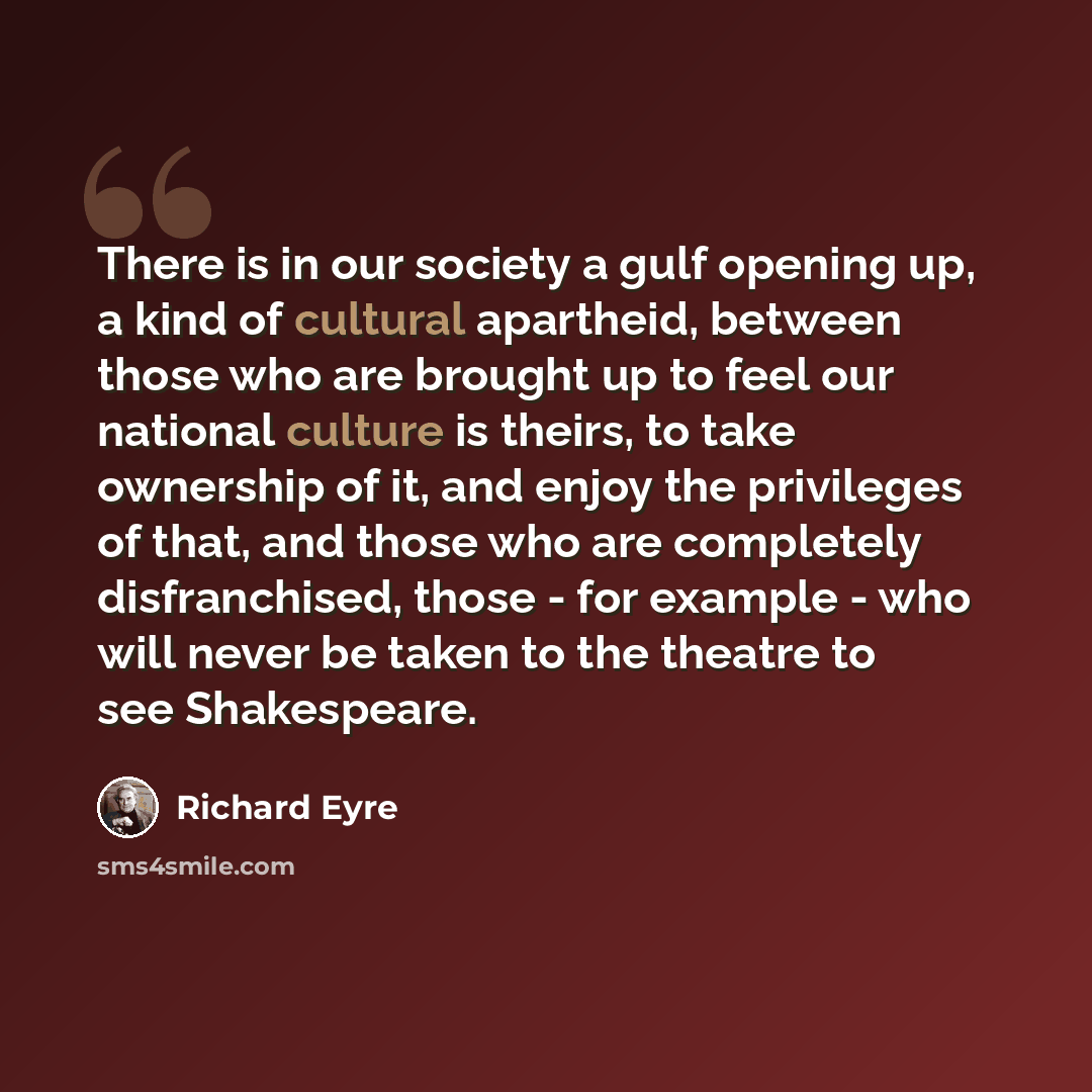 “There is in our society a gulf opening up, a kind of cultural apartheid, between those who are brought up to feel our national culture is theirs, to take ownership of it, and enjoy the privileges of that, and those who are completely disfranchised, those - for example - who will never be taken to…” quote by Richard Eyre