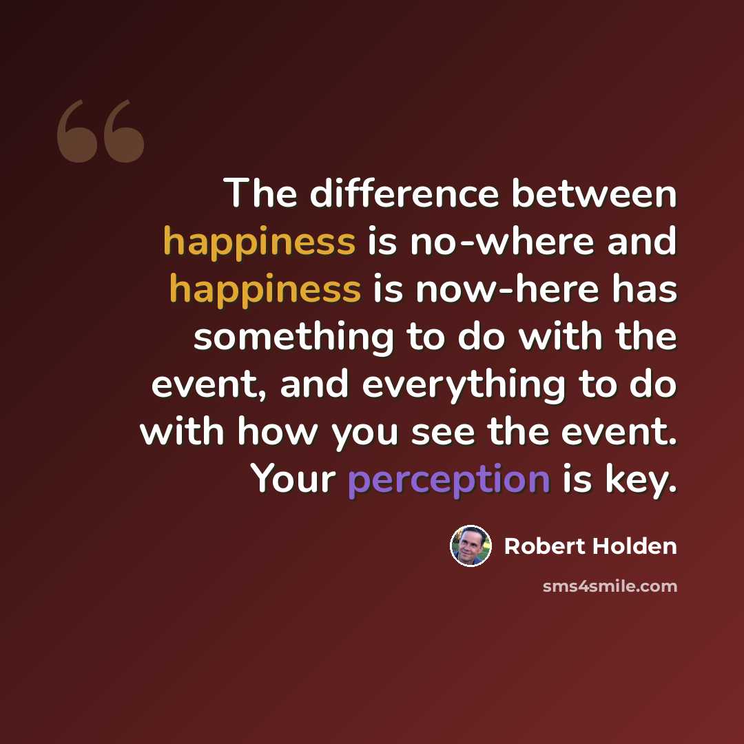 “The difference between happiness is no-where and happiness is now-here has something to do with the event, and everything to do with how you see the event. Your perception is key.” quote by Robert Holden