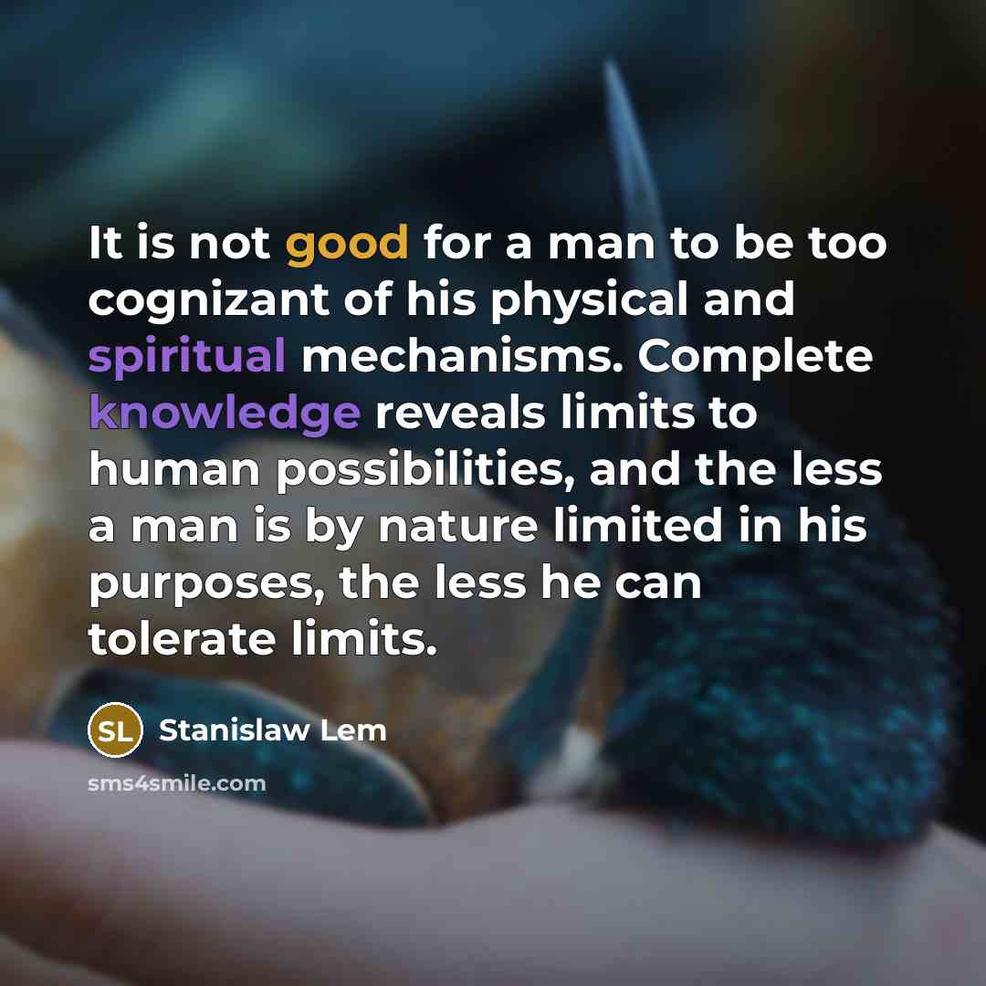 “It is not good for a man to be too cognizant of his physical and spiritual mechanisms. Complete knowledge reveals limits to human possibilities, and the less a man is by nature limited in his purposes, the less he can tolerate limits.” quote by Stanislaw Lem