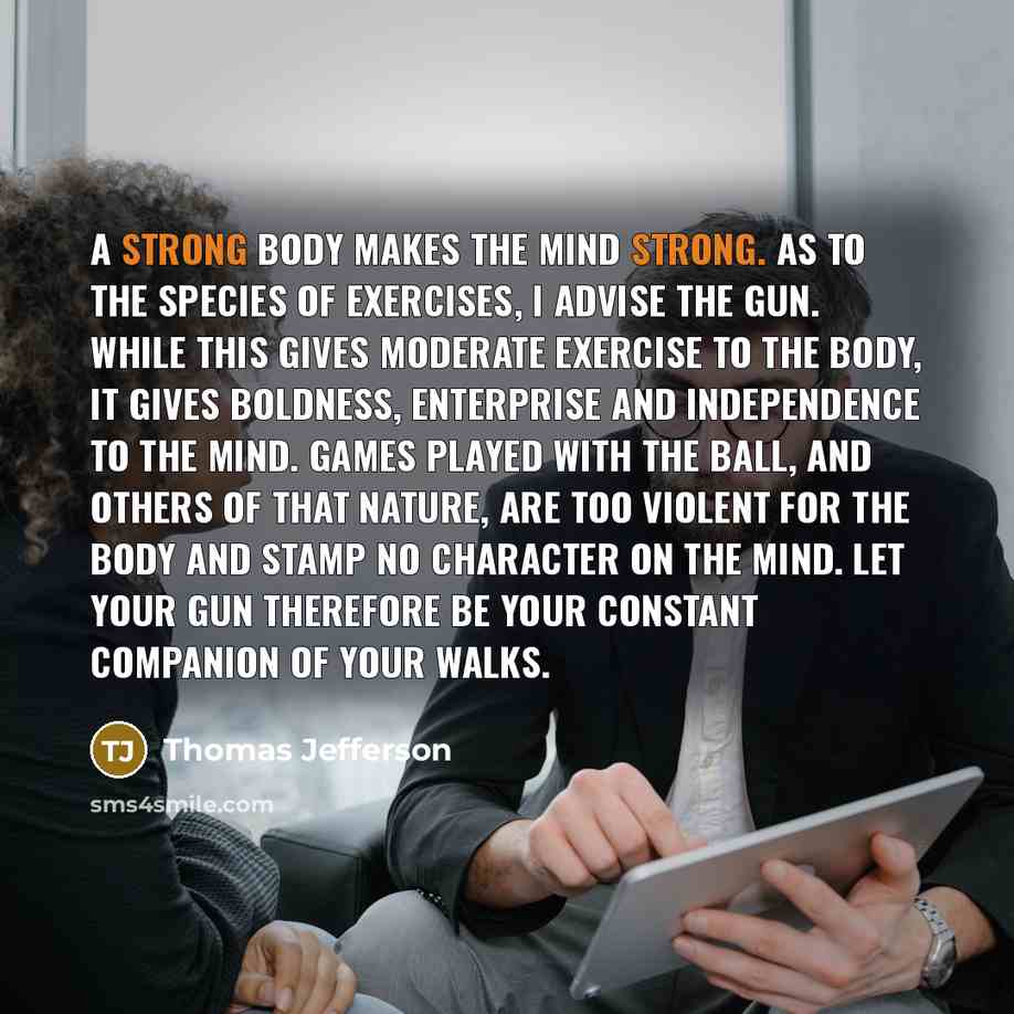 “A strong body makes the mind strong. As to the species of exercises, I advise the gun. While this gives moderate exercise to the body, it gives boldness, enterprise and independence to the mind. Games played with the ball, and others of that nature, are too violent for the body and stamp no…” quote by Thomas Jefferson