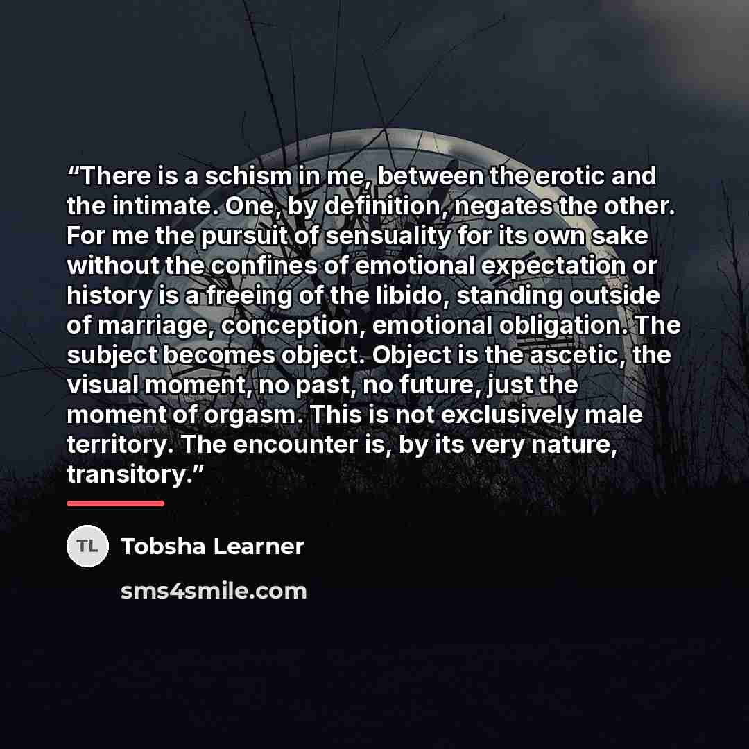 “There is a schism in me, between the erotic and the intimate. One, by definition, negates the other. For me the pursuit of sensuality for its own sake without the confines of emotional expectation or history is a freeing of the libido, standing outside of marriage, conception, emotional…” quote by Tobsha Learner