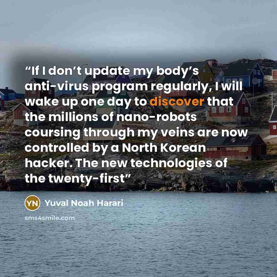 “If I don’t update my body’s anti-virus program regularly, I will wake up one day to discover that the millions of nano-robots coursing through my veins are now controlled by a North Korean hacker. The new technologies of the twenty-first” quote by Yuval Noah Harari