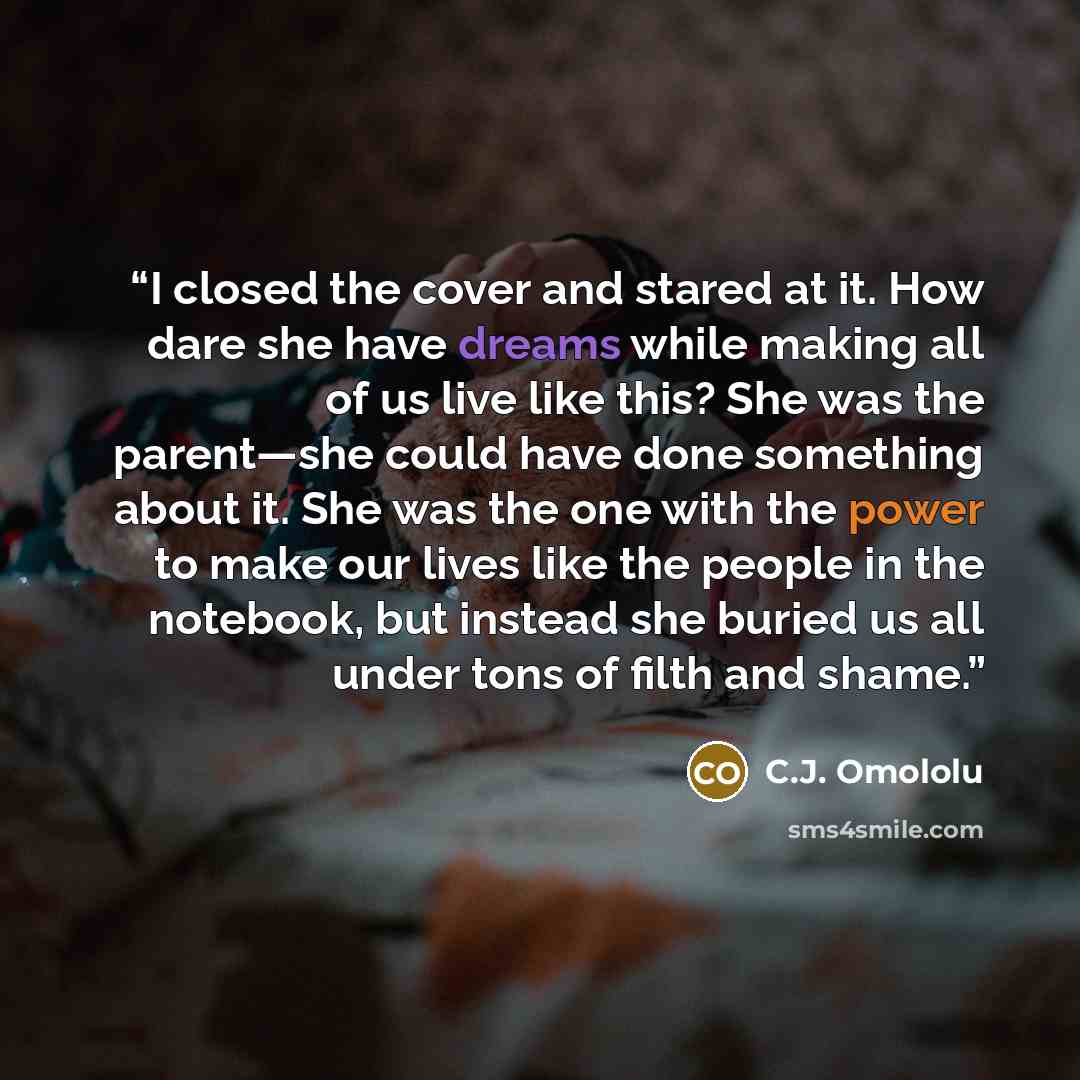 “I closed the cover and stared at it. How dare she have dreams while making all of us live like this? She was the parent—she could have done something about it. She was the one with the power to make our lives like the people in the notebook, but instead she buried us all under tons of filth and…” quote by C.J. Omololu