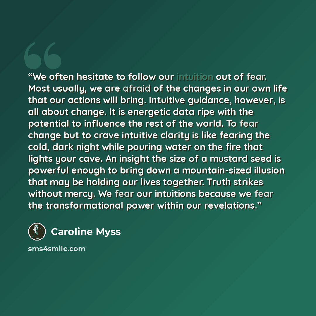 “We often hesitate to follow our intuition out of fear. Most usually, we are afraid of the changes in our own life that our actions will bring. Intuitive guidance, however, is all about change. It is energetic data ripe with the potential to influence the rest of the world. To fear change but to…” quote by Caroline Myss