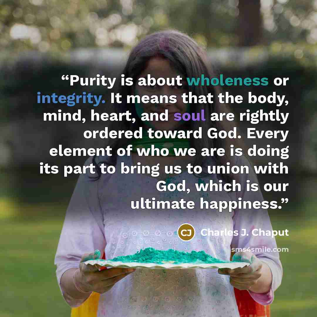 “Purity is about wholeness or integrity. It means that the body, mind, heart, and soul are rightly ordered toward God. Every element of who we are is doing its part to bring us to union with God, which is our ultimate happiness.” quote by Charles J. Chaput