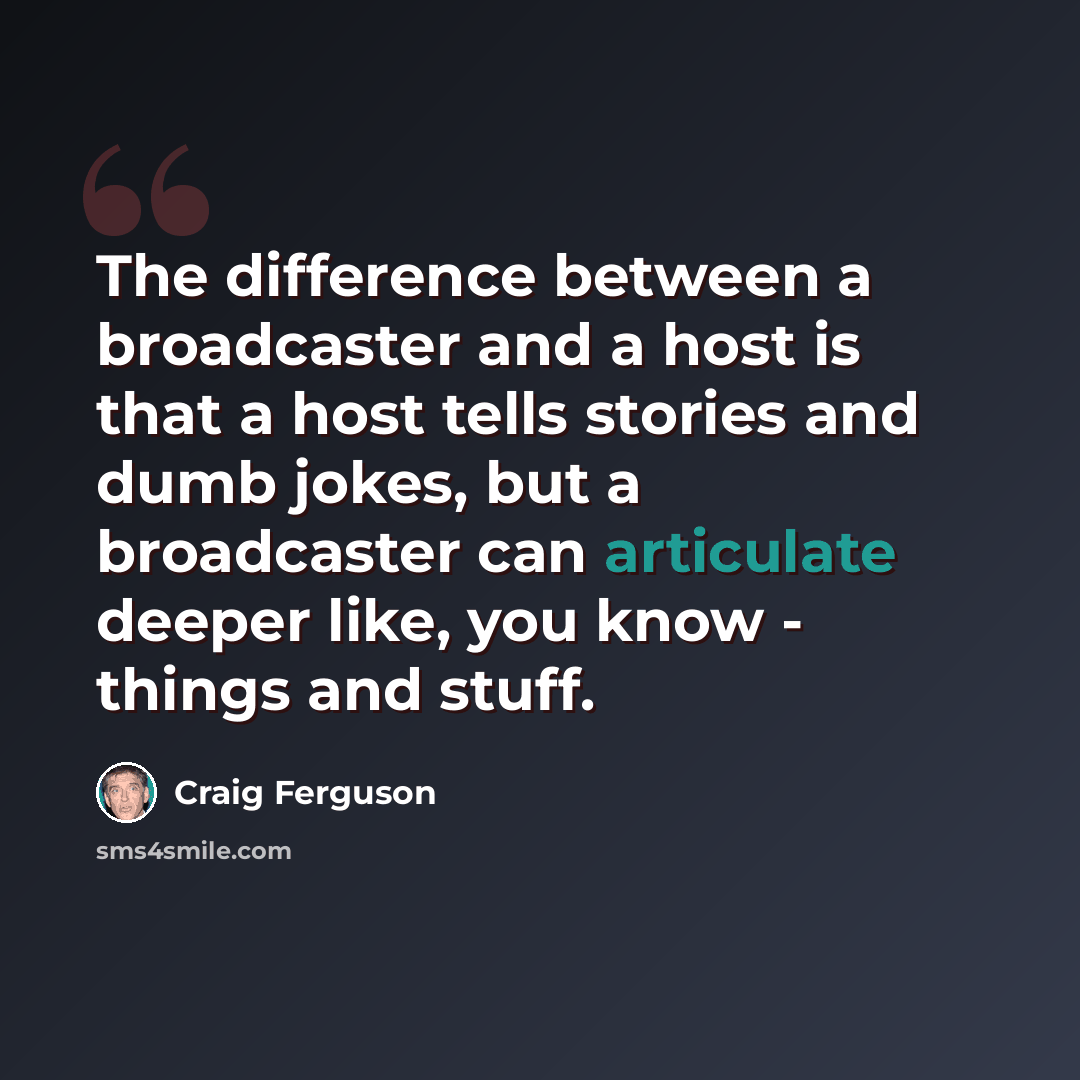 “The difference between a broadcaster and a host is that a host tells stories and dumb jokes, but a broadcaster can articulate deeper like, you know - things and stuff.” quote by Craig Ferguson