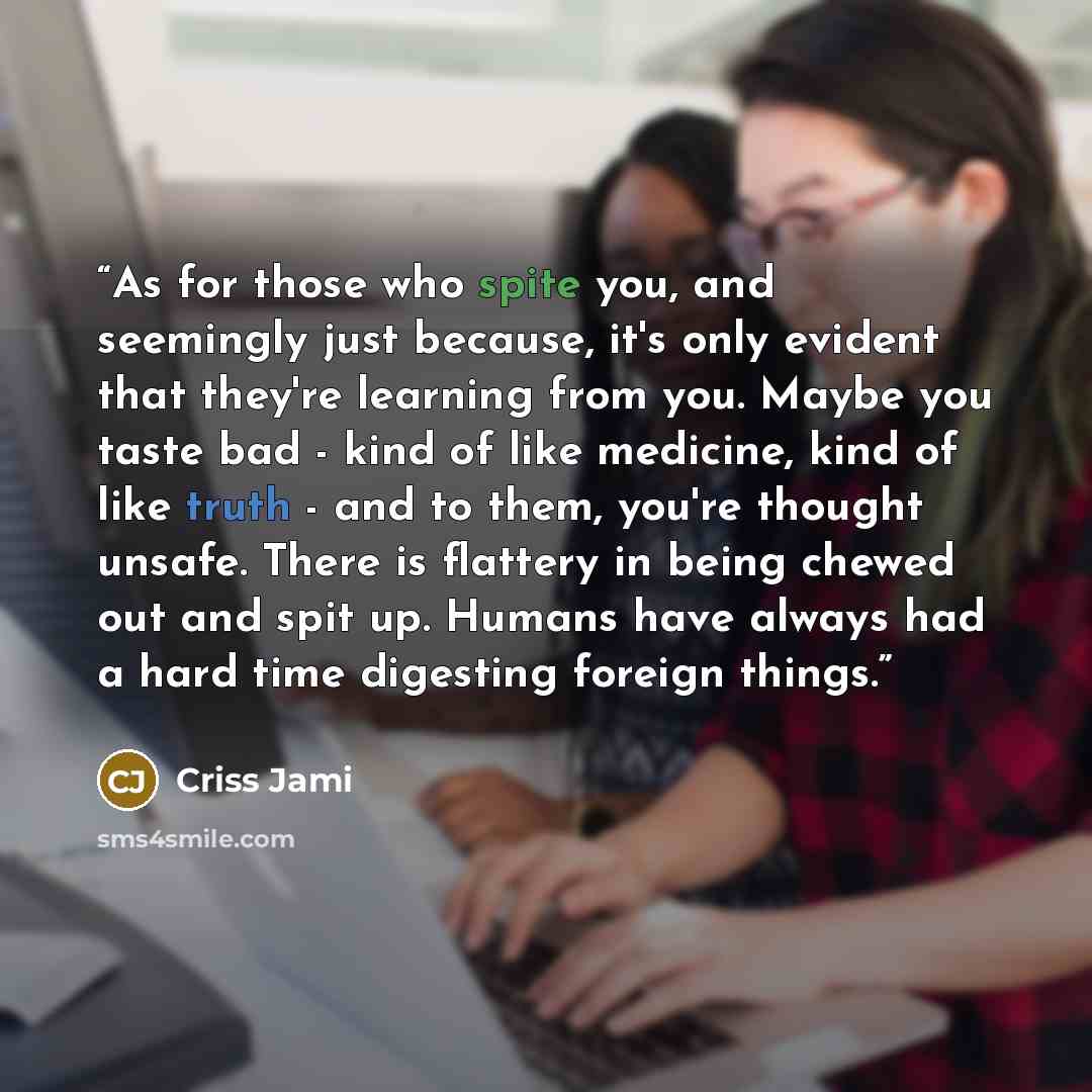 “As for those who spite you, and seemingly just because, it's only evident that they're learning from you. Maybe you taste bad - kind of like medicine, kind of like truth - and to them, you're thought unsafe. There is flattery in being chewed out and spit up. Humans have always had a hard time…” quote by Criss Jami