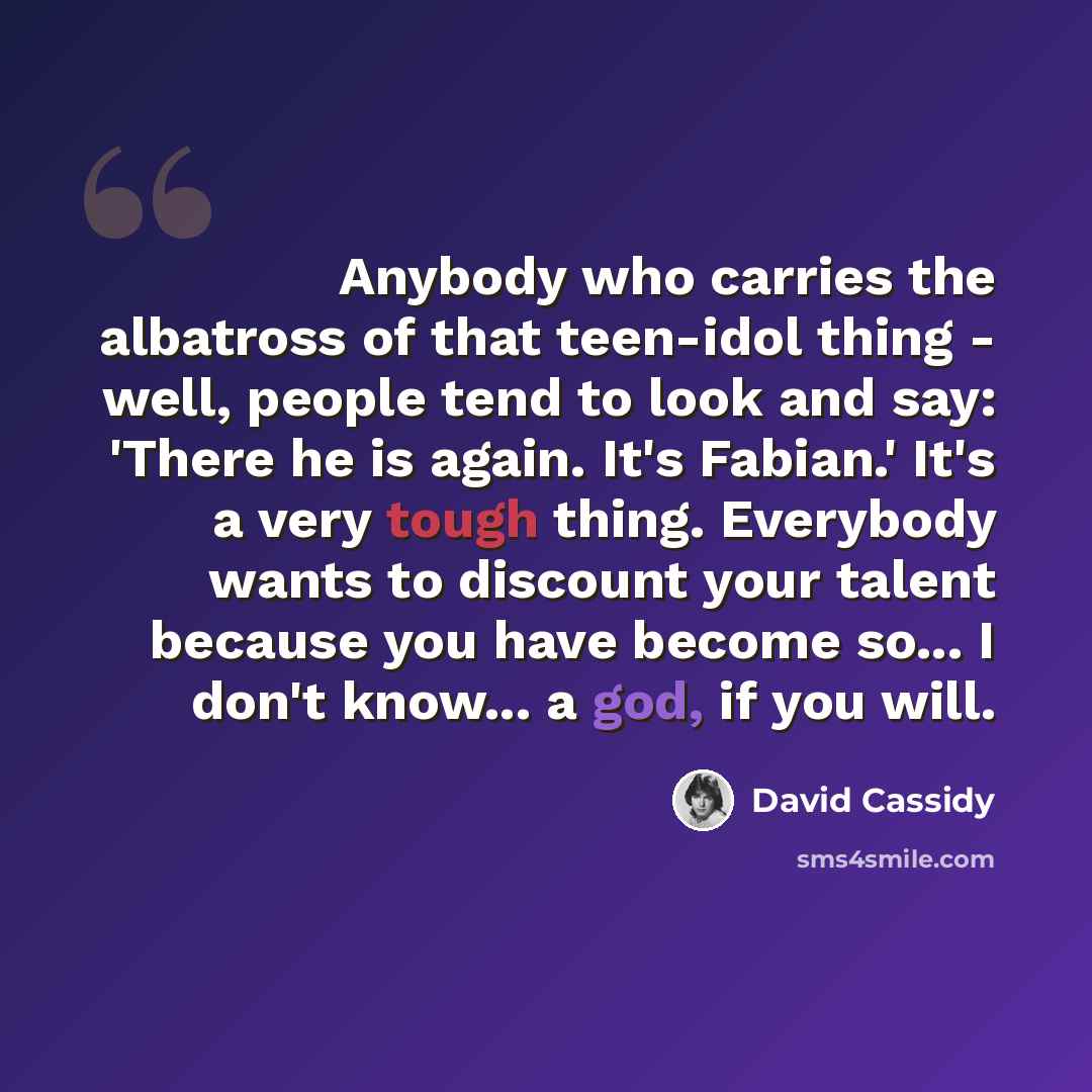 “Anybody who carries the albatross of that teen-idol thing - well, people tend to look and say: 'There he is again. It's Fabian.' It's a very tough thing. Everybody wants to discount your talent because you have become so... I don't know... a god, if you will.” quote by David Cassidy