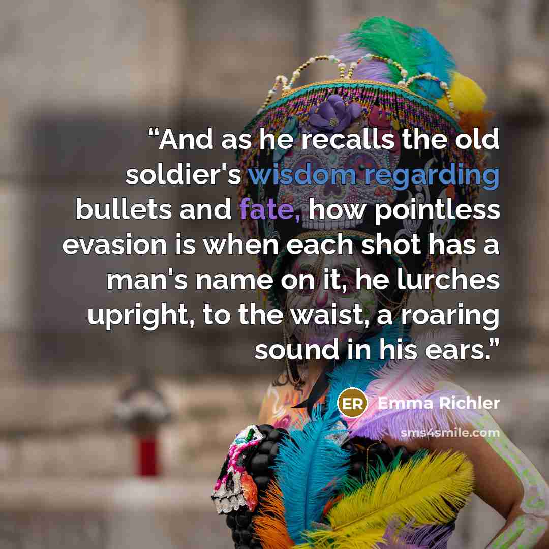 “And as he recalls the old soldier's wisdom regarding bullets and fate, how pointless evasion is when each shot has a man's name on it, he lurches upright, to the waist, a roaring sound in his ears.” quote by Emma Richler