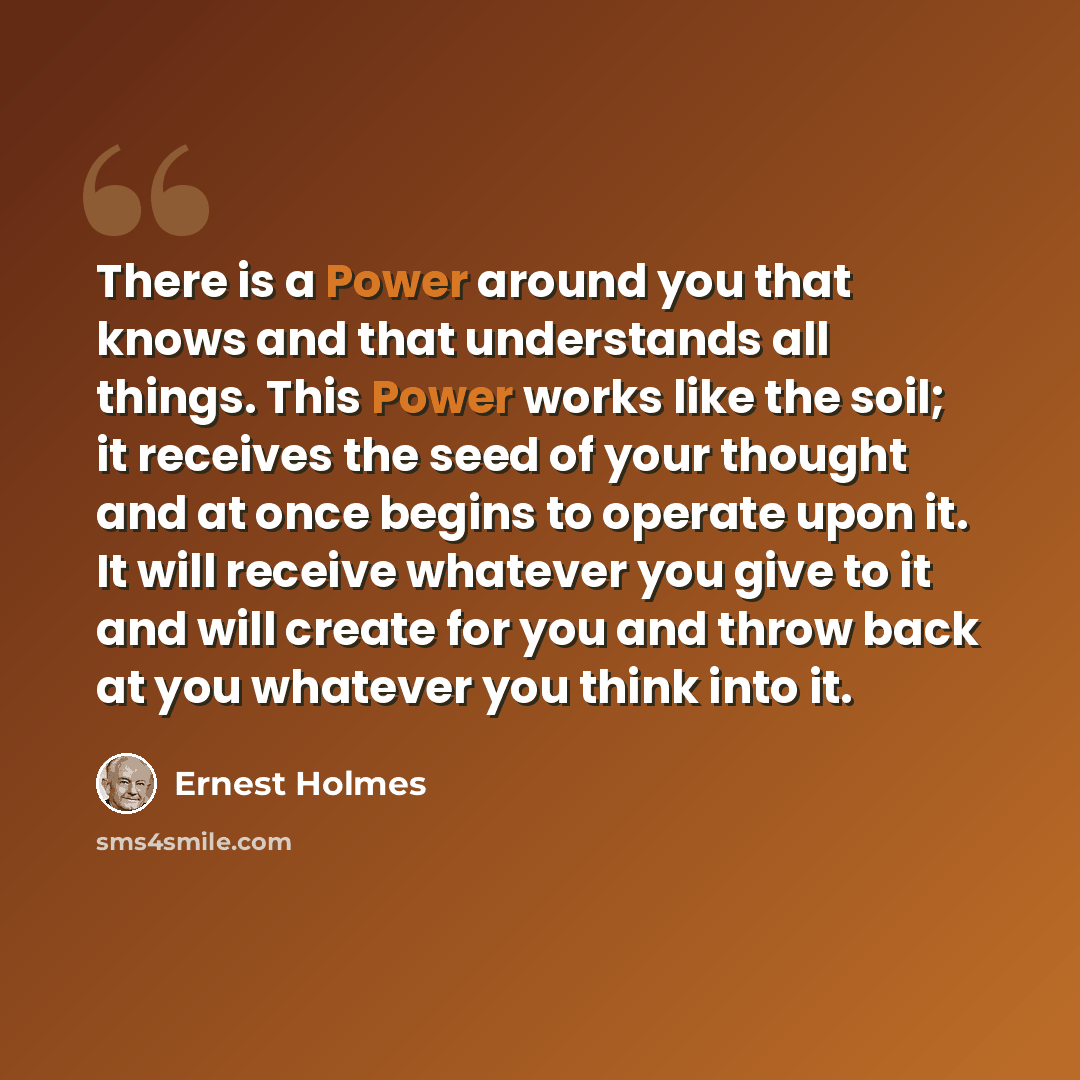 “There is a Power around you that knows and that understands all things. This Power works like the soil; it receives the seed of your thought and at once begins to operate upon it. It will receive whatever you give to it and will create for you and throw back at you whatever you think into it.” quote by Ernest Holmes
