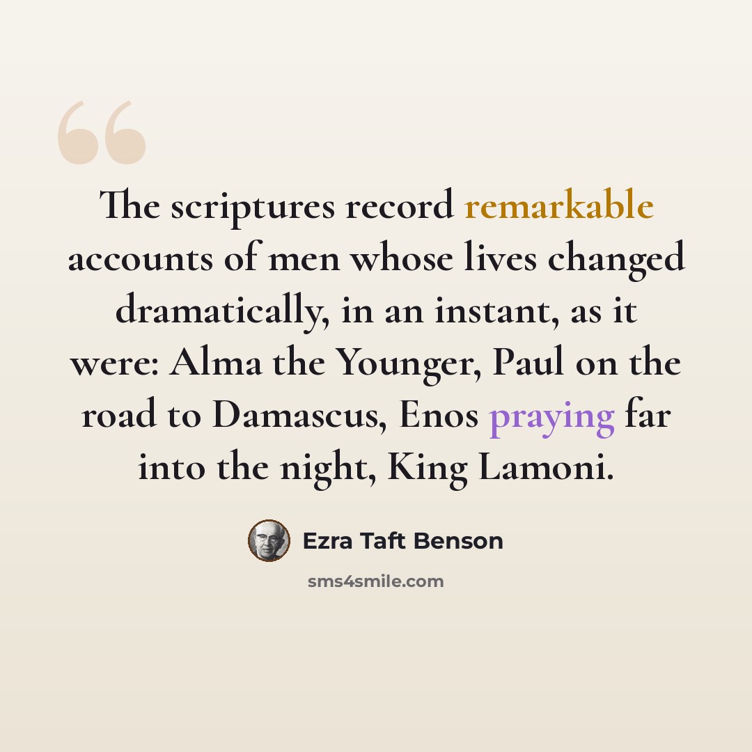 “The scriptures record remarkable accounts of men whose lives changed dramatically, in an instant, as it were: Alma the Younger, Paul on the road to Damascus, Enos praying far into the night, King Lamoni.” quote by Ezra Taft Benson
