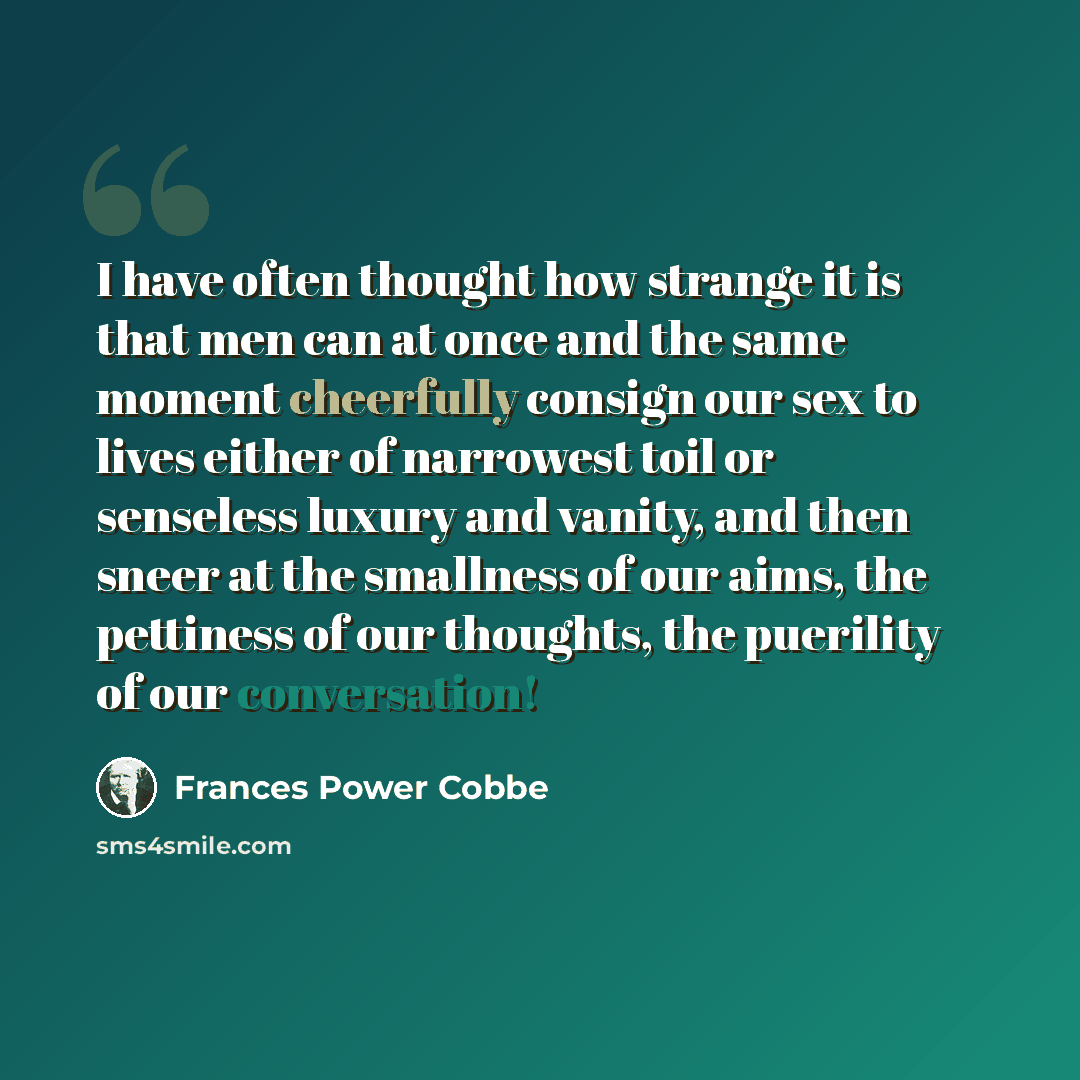 “I have often thought how strange it is that men can at once and the same moment cheerfully consign our sex to lives either of narrowest toil or senseless luxury and vanity, and then sneer at the smallness of our aims, the pettiness of our thoughts, the puerility of our conversation!” quote by Frances Power Cobbe