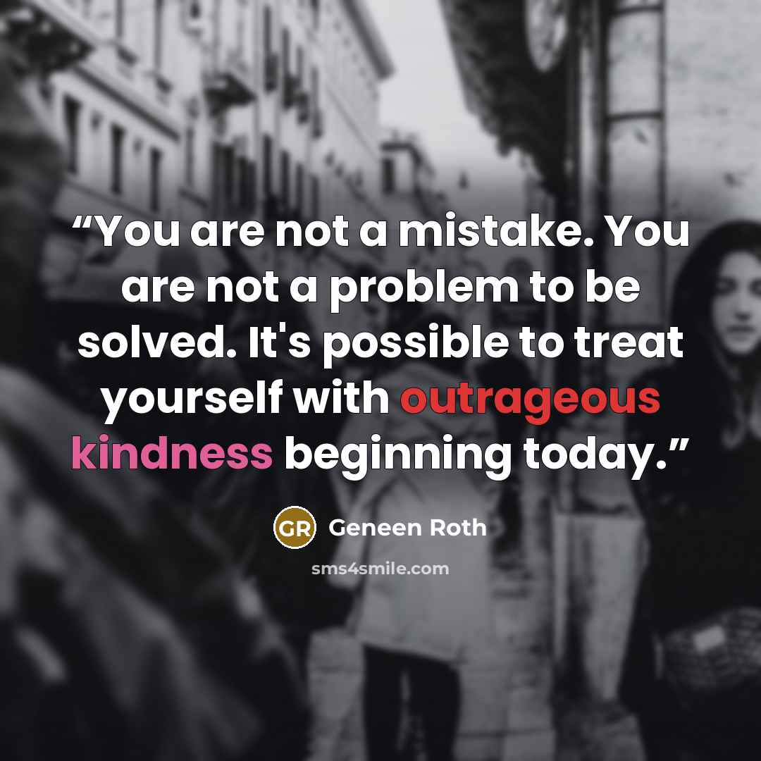“You are not a mistake. You are not a problem to be solved. It's possible to treat yourself with outrageous kindness beginning today.” quote by Geneen Roth