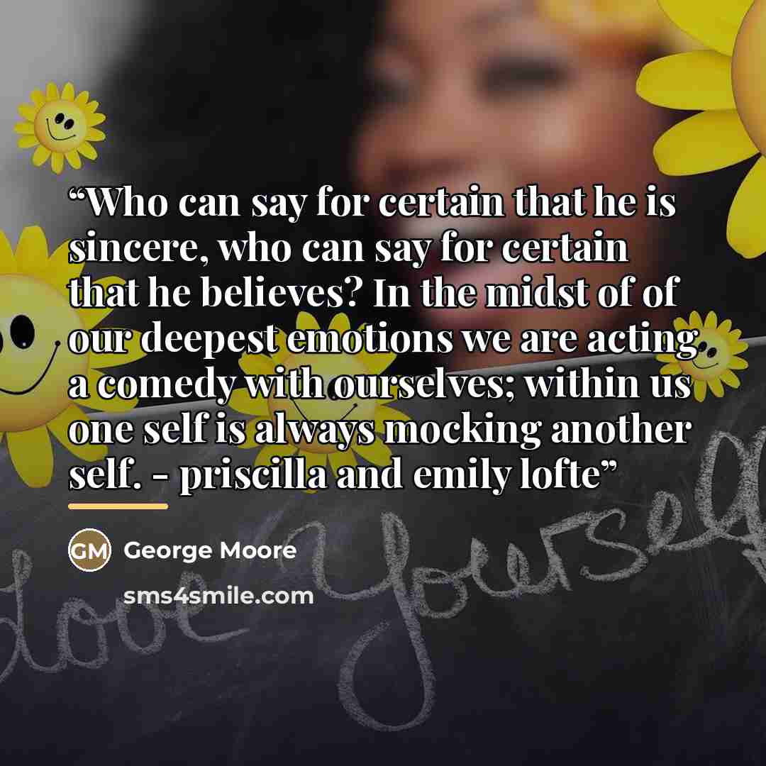“Who can say for certain that he is sincere, who can say for certain that he believes? In the midst of of our deepest emotions we are acting a comedy with ourselves; within us one self is always mocking another self. - priscilla and emily lofte” quote by George Moore