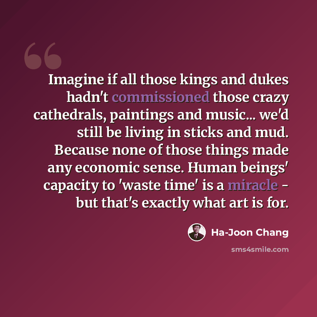 “Imagine if all those kings and dukes hadn't commissioned those crazy cathedrals, paintings and music... we'd still be living in sticks and mud. Because none of those things made any economic sense. Human beings' capacity to 'waste time' is a miracle - but that's exactly what art is for.” quote by Ha-Joon Chang
