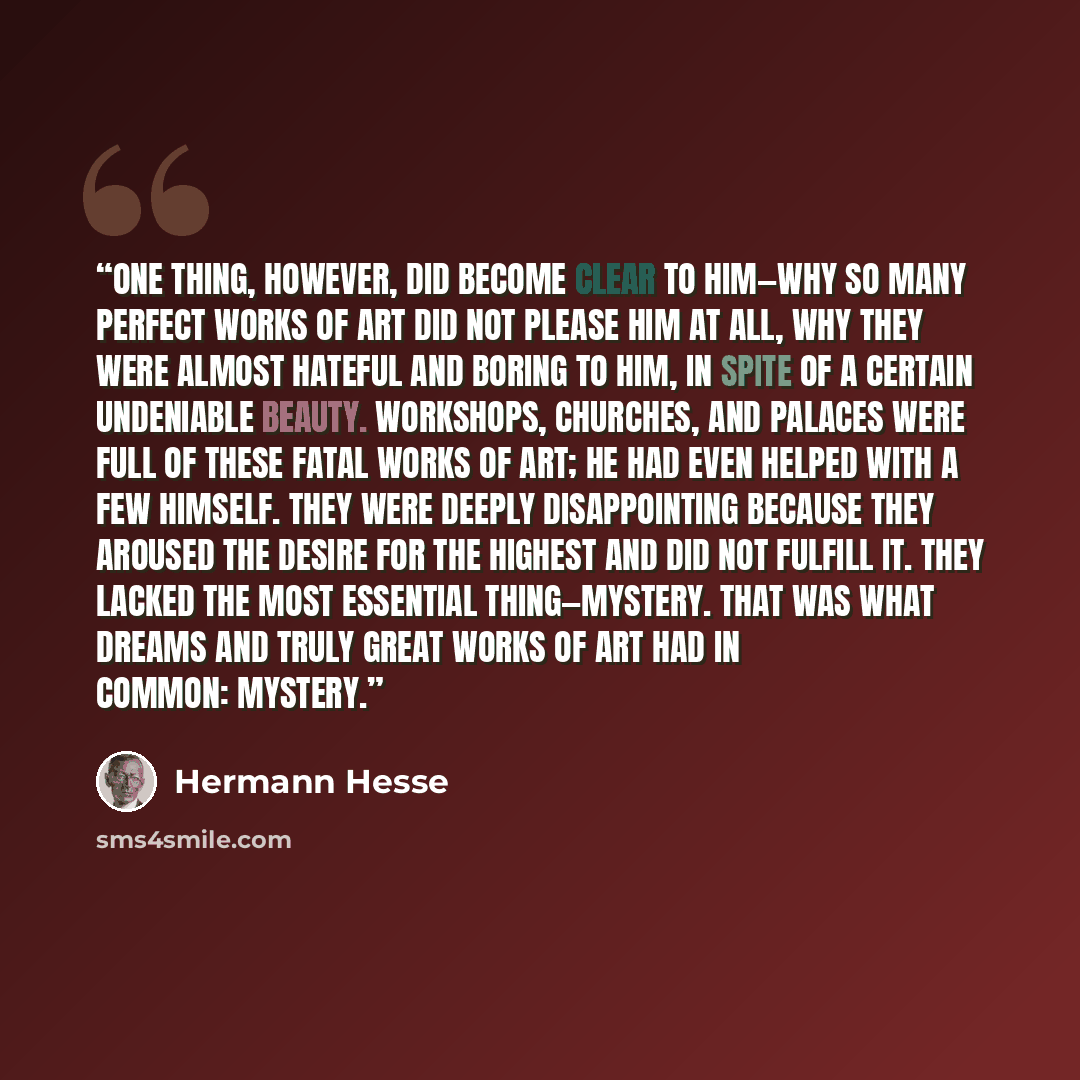 “One thing, however, did become clear to him—why so many perfect works of art did not please him at all, why they were almost hateful and boring to him, in spite of a certain undeniable beauty. Workshops, churches, and palaces were full of these fatal works of art; he had even helped with a few…” quote by Hermann Hesse