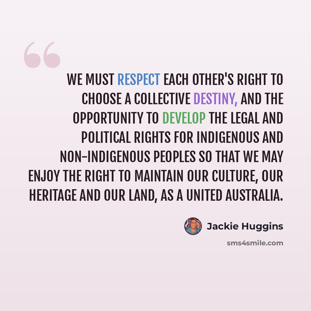 “We must respect each other's right to choose a collective destiny, and the opportunity to develop the legal and political rights for Indigenous and non-Indigenous peoples so that we may enjoy the right to maintain our culture, our heritage and our land, as a united Australia.” quote by Jackie Huggins