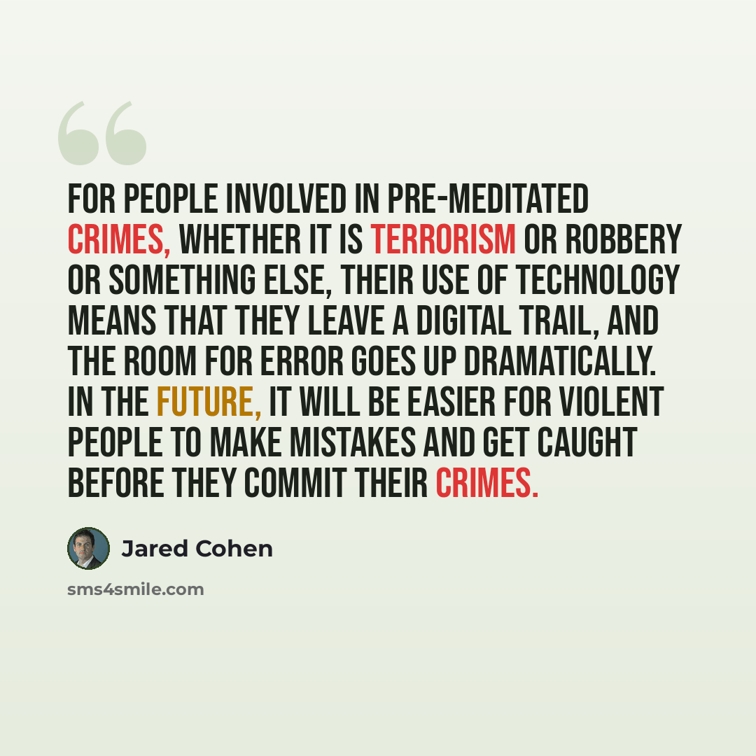 “For people involved in pre-meditated crimes, whether it is terrorism or robbery or something else, their use of technology means that they leave a digital trail, and the room for error goes up dramatically. In the future, it will be easier for violent people to make mistakes and get caught before…” quote by Jared Cohen