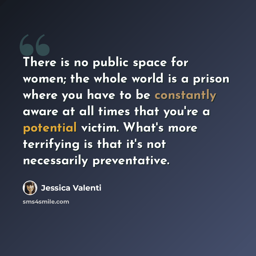 “There is no public space for women; the whole world is a prison where you have to be constantly aware at all times that you're a potential victim. What's more terrifying is that it's not necessarily preventative.” quote by Jessica Valenti