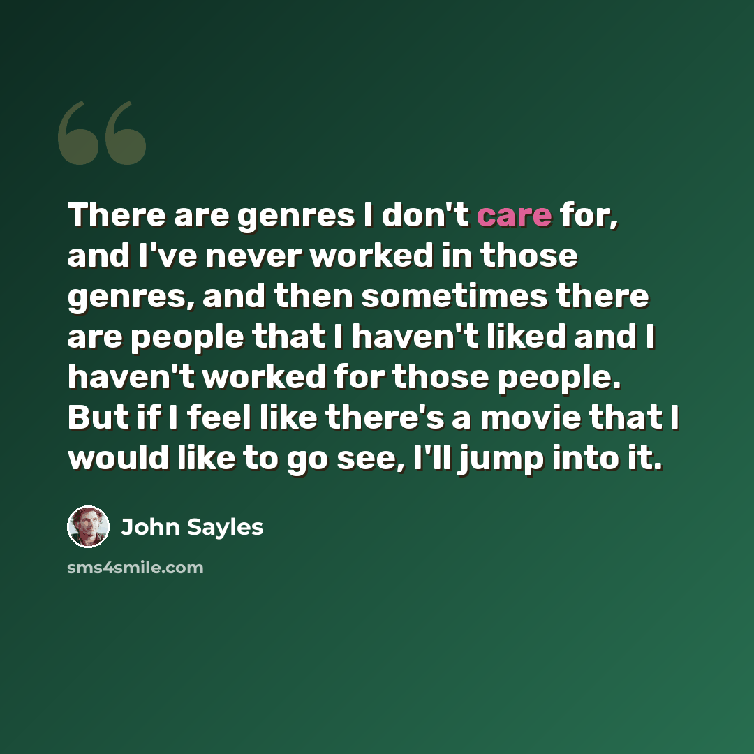 “There are genres I don't care for, and I've never worked in those genres, and then sometimes there are people that I haven't liked and I haven't worked for those people. But if I feel like there's a movie that I would like to go see, I'll jump into it.” quote by John Sayles