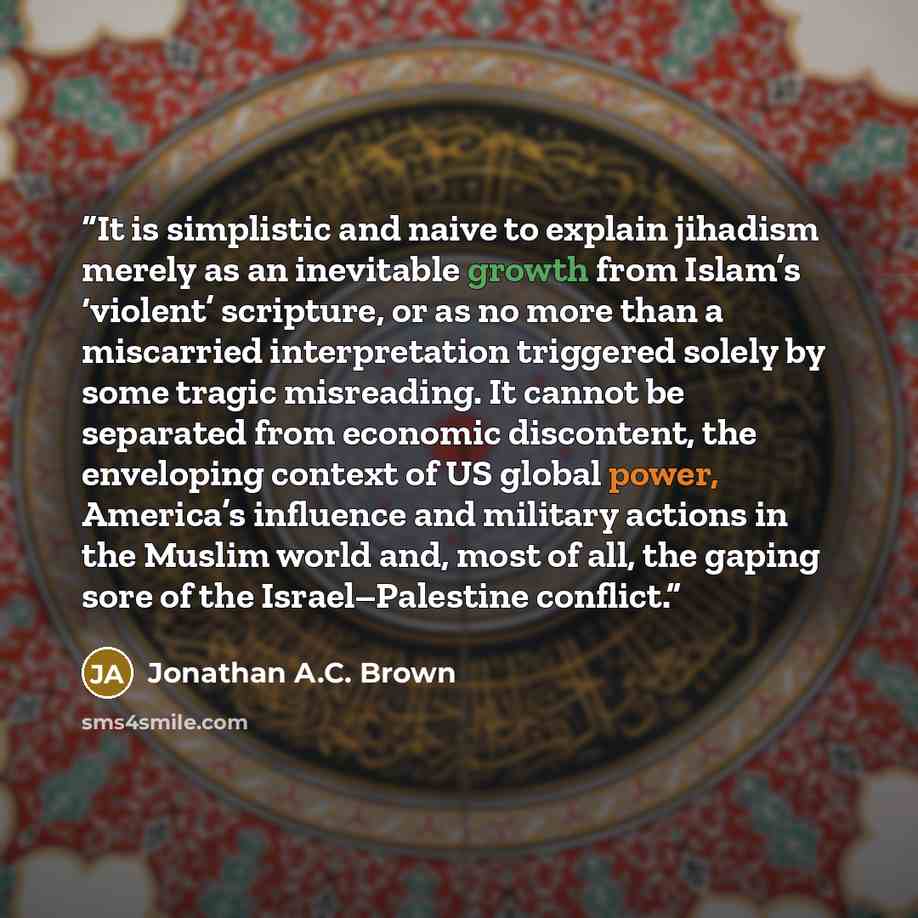 “It is simplistic and naive to explain jihadism merely as an inevitable growth from Islam’s ‘violent’ scripture, or as no more than a miscarried interpretation triggered solely by some tragic misreading. It cannot be separated from economic discontent, the enveloping context of US global power…” quote by Jonathan A.C. Brown